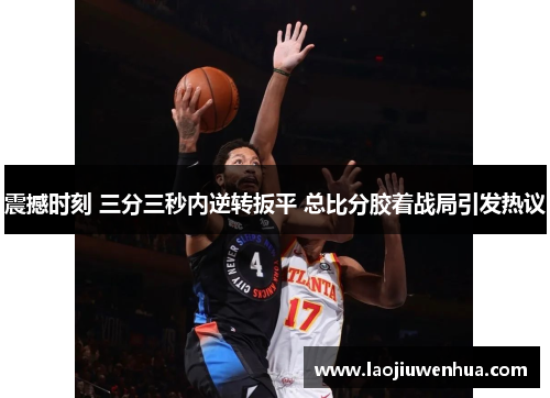 震撼时刻 三分三秒内逆转扳平 总比分胶着战局引发热议